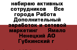 набираю активных сотрудников  - Все города Работа » Дополнительный заработок и сетевой маркетинг   . Ямало-Ненецкий АО,Губкинский г.